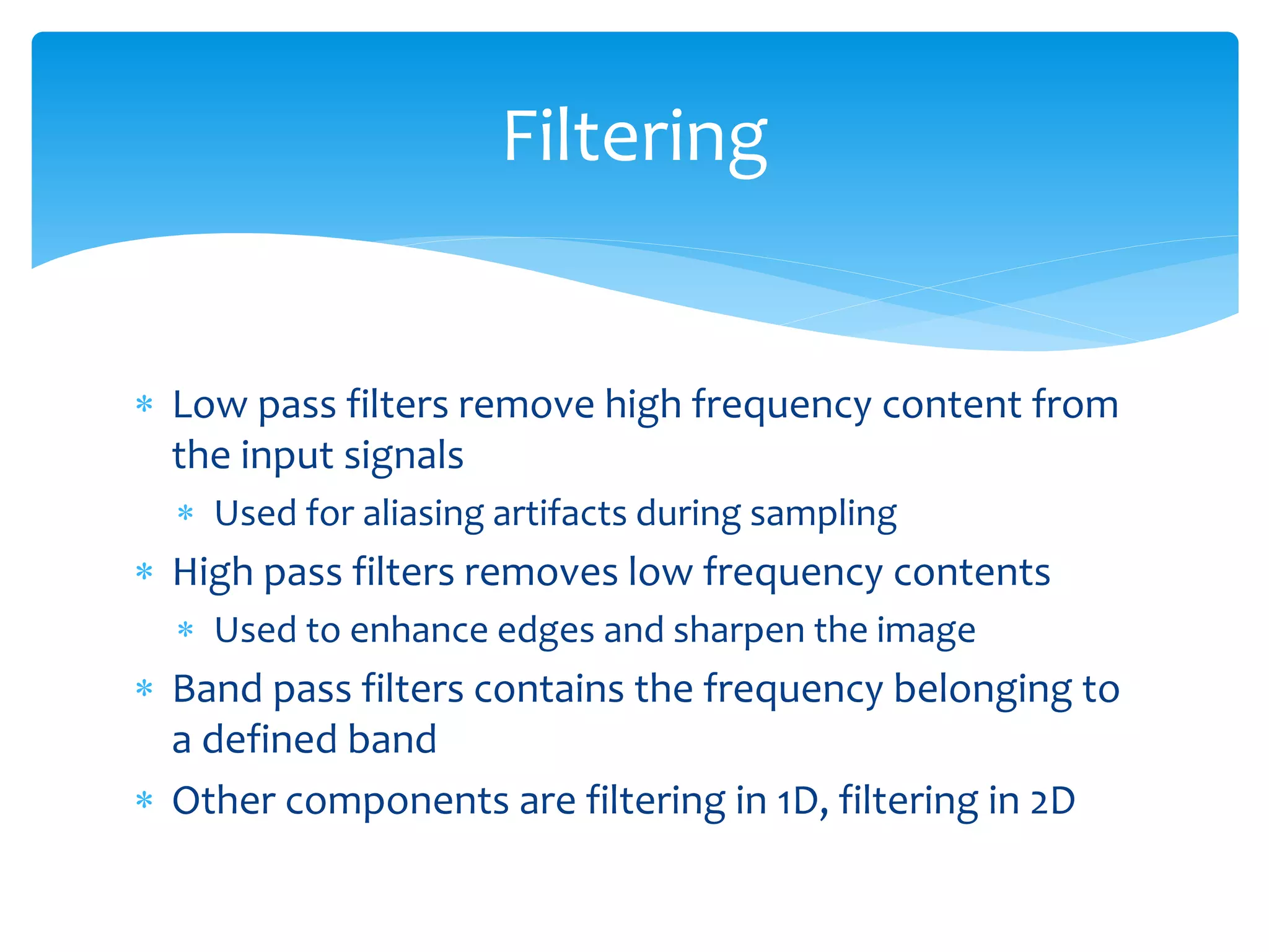  Low pass filters remove high frequency content from
the input signals
 Used for aliasing artifacts during sampling
 High pass filters removes low frequency contents
 Used to enhance edges and sharpen the image
 Band pass filters contains the frequency belonging to
a defined band
 Other components are filtering in 1D, filtering in 2D
Filtering
 