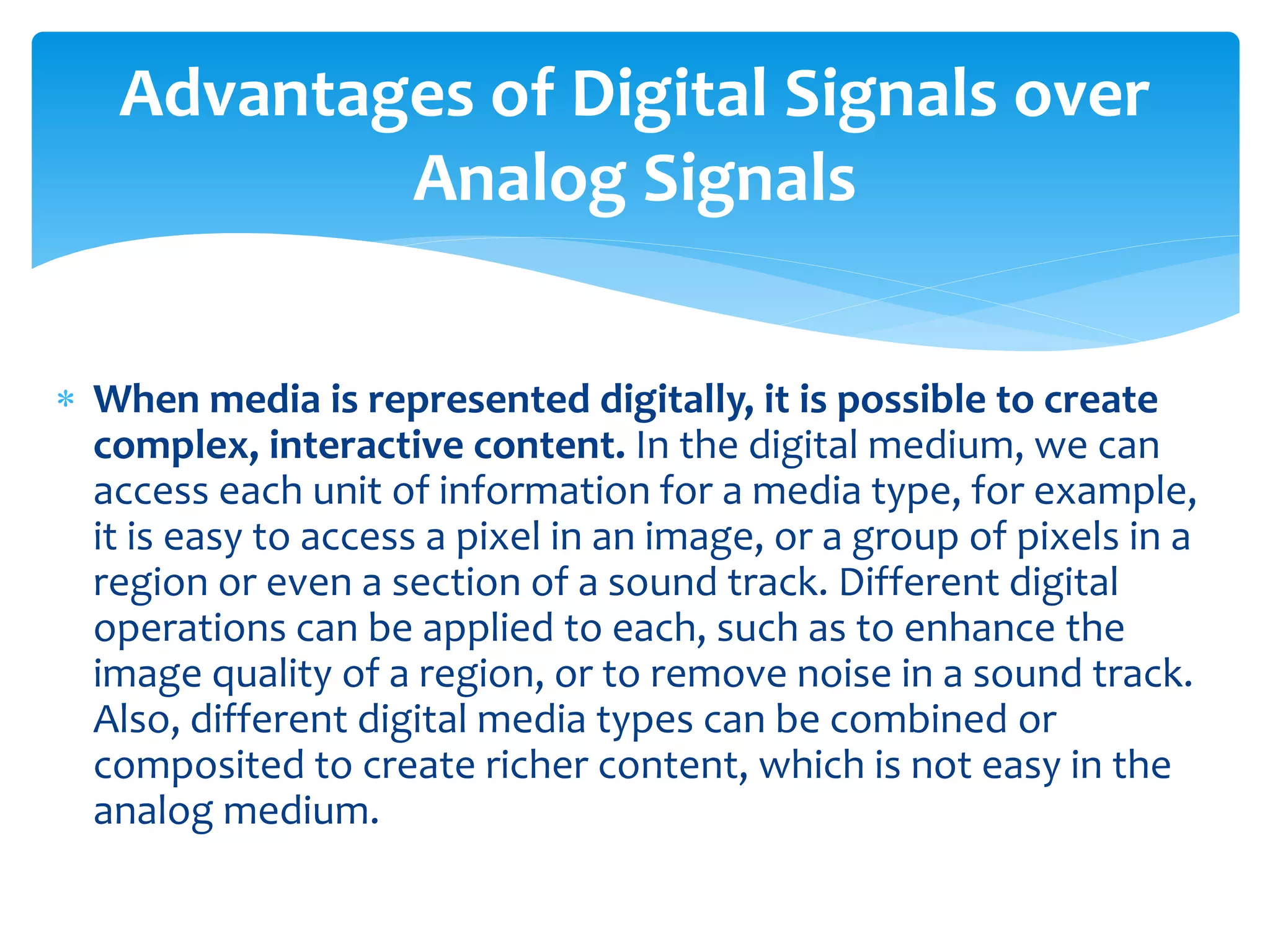  When media is represented digitally, it is possible to create
complex, interactive content. In the digital medium, we can
access each unit of information for a media type, for example,
it is easy to access a pixel in an image, or a group of pixels in a
region or even a section of a sound track. Different digital
operations can be applied to each, such as to enhance the
image quality of a region, or to remove noise in a sound track.
Also, different digital media types can be combined or
composited to create richer content, which is not easy in the
analog medium.
Advantages of Digital Signals over
Analog Signals
 