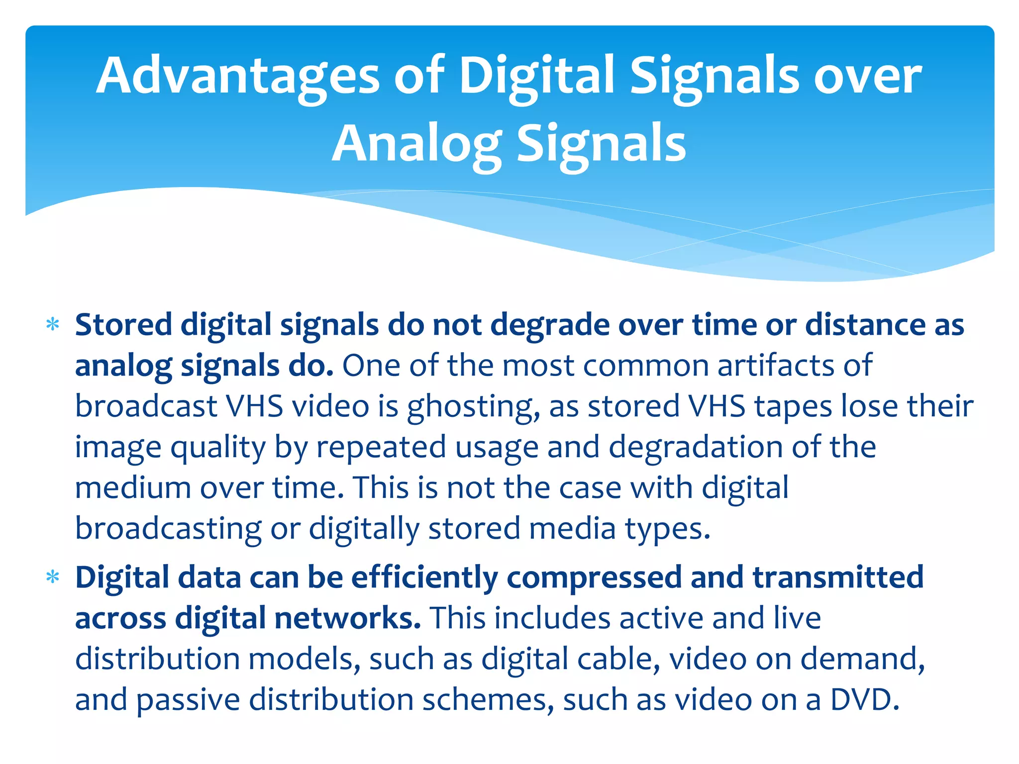  Stored digital signals do not degrade over time or distance as
analog signals do. One of the most common artifacts of
broadcast VHS video is ghosting, as stored VHS tapes lose their
image quality by repeated usage and degradation of the
medium over time. This is not the case with digital
broadcasting or digitally stored media types.
 Digital data can be efficiently compressed and transmitted
across digital networks. This includes active and live
distribution models, such as digital cable, video on demand,
and passive distribution schemes, such as video on a DVD.
Advantages of Digital Signals over
Analog Signals
 