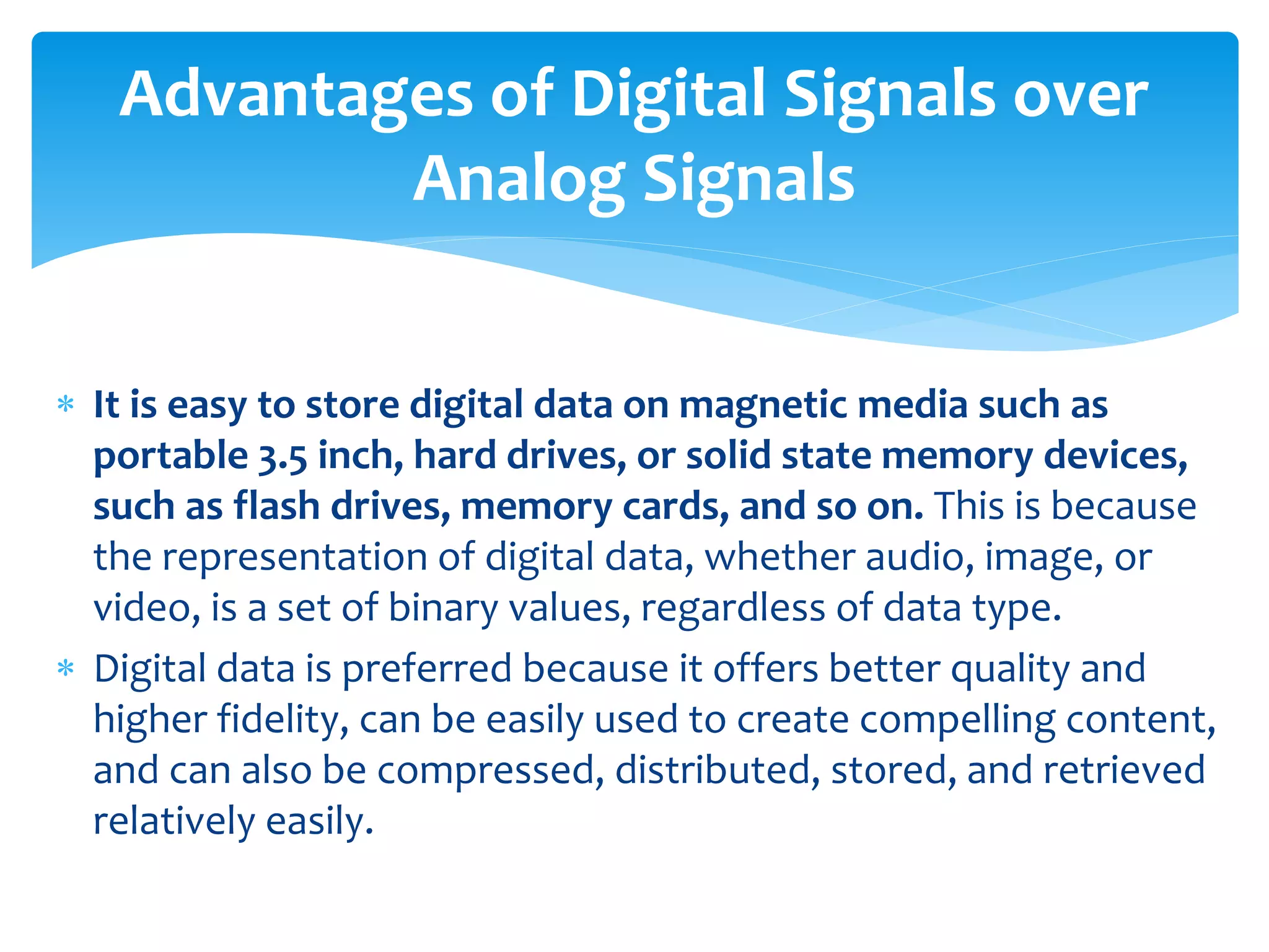  It is easy to store digital data on magnetic media such as
portable 3.5 inch, hard drives, or solid state memory devices,
such as flash drives, memory cards, and so on. This is because
the representation of digital data, whether audio, image, or
video, is a set of binary values, regardless of data type.
 Digital data is preferred because it offers better quality and
higher fidelity, can be easily used to create compelling content,
and can also be compressed, distributed, stored, and retrieved
relatively easily.
Advantages of Digital Signals over
Analog Signals
 