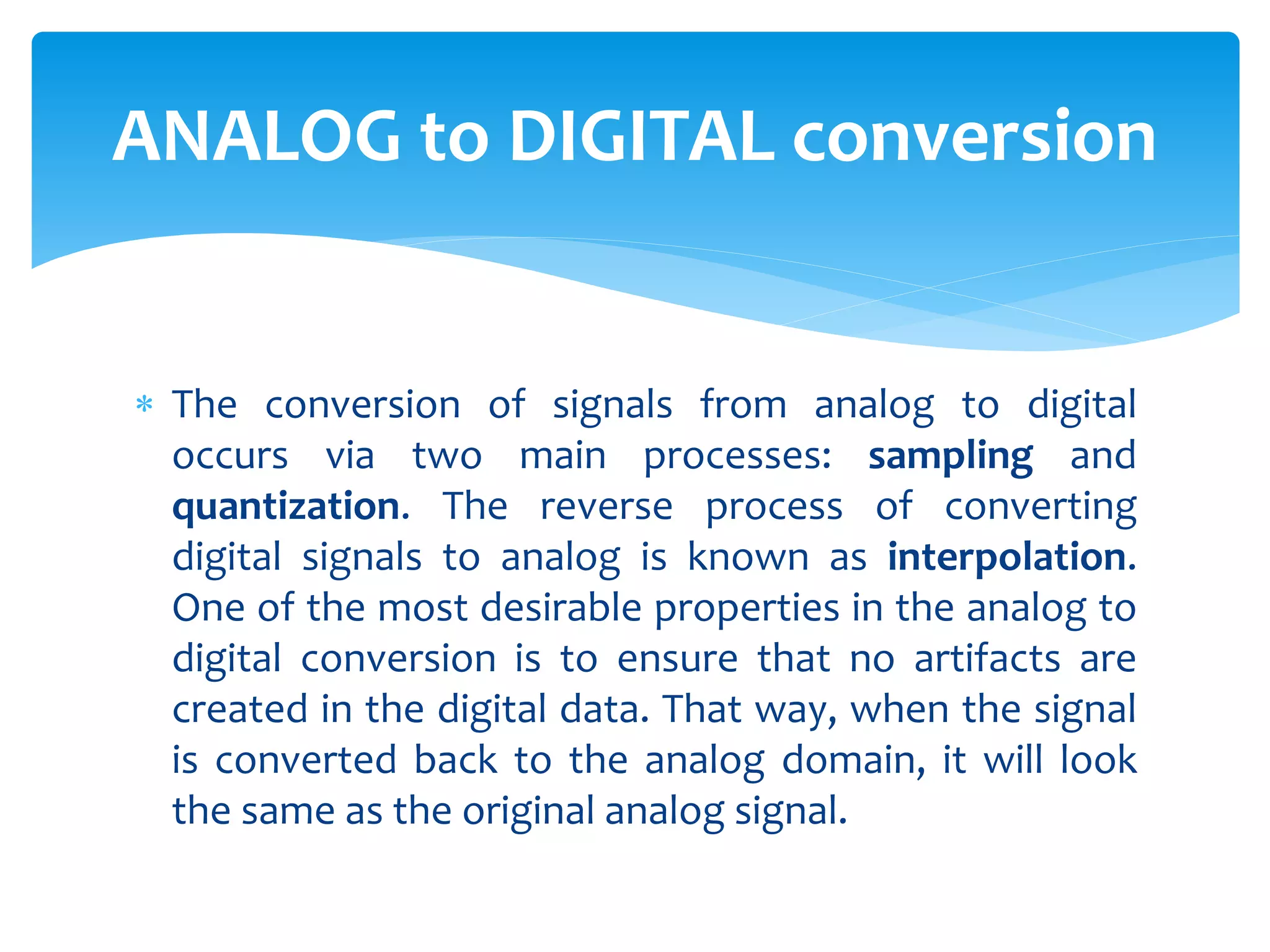  The conversion of signals from analog to digital
occurs via two main processes: sampling and
quantization. The reverse process of converting
digital signals to analog is known as interpolation.
One of the most desirable properties in the analog to
digital conversion is to ensure that no artifacts are
created in the digital data. That way, when the signal
is converted back to the analog domain, it will look
the same as the original analog signal.
ANALOG to DIGITAL conversion
 