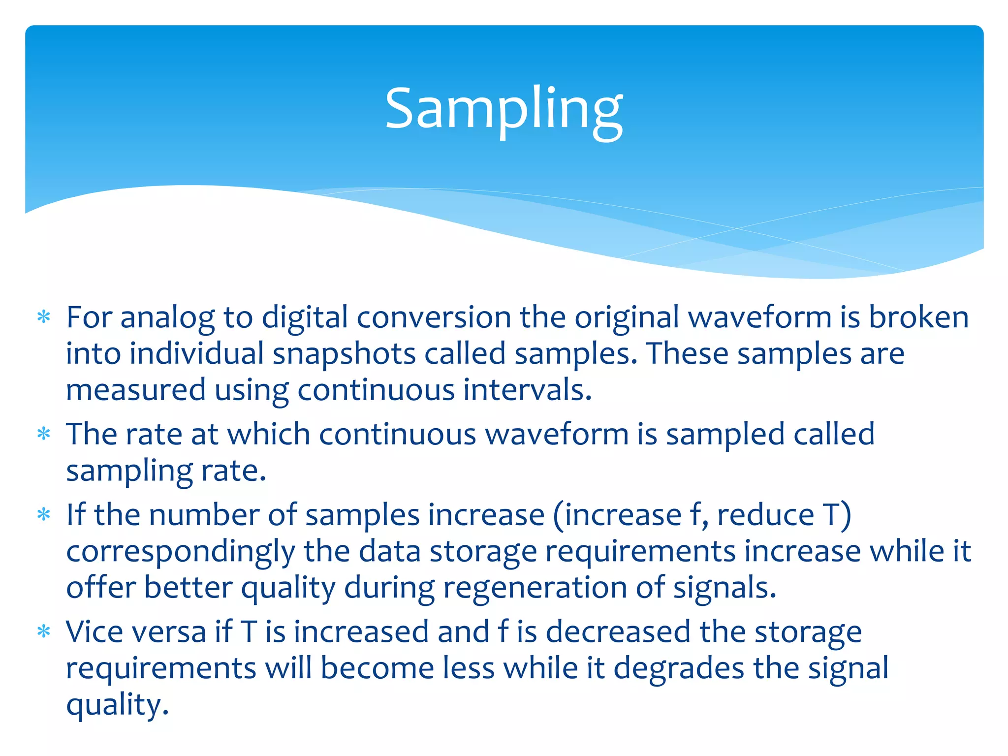  For analog to digital conversion the original waveform is broken
into individual snapshots called samples. These samples are
measured using continuous intervals.
 The rate at which continuous waveform is sampled called
sampling rate.
 If the number of samples increase (increase f, reduce T)
correspondingly the data storage requirements increase while it
offer better quality during regeneration of signals.
 Vice versa if T is increased and f is decreased the storage
requirements will become less while it degrades the signal
quality.
Sampling
 