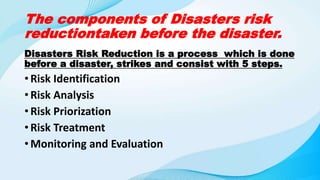 The components of Disasters risk
reductiontaken before the disaster.
Disasters Risk Reduction is a process which is done
before a disaster, strikes and consist with 5 steps.
• Risk Identification
• Risk Analysis
• Risk Priorization
• Risk Treatment
• Monitoring and Evaluation
 