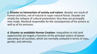 c. Disaster as intersection of society and nature- disaster are result of
human activities, not of natural or super natural forces. Disaster are
simply the collapse of cultural protections; thus they are principally
man made. Mankind responsible for the consequences of his actions as
well as of his omission.
d. Disaster as avoidable Human Creation- inequalities in risk (and
opportunity) are largely a function of the principal system of power
operating in all societies, which are normally analyzed in terms of class,
gender, and ethnicity.
 