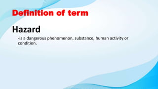 Definition of term
Hazard
-is a dangerous phenomenon, substance, human activity or
condition.
 