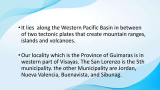 •It lies along the Western Pacific Basin in between
of two tectonic plates that create mountain ranges,
islands and volcanoes.
•Our locality which is the Province of Guimaras is in
western part of Visayas. The San Lorenzo is the 5th
municipality. the other Municipality are Jordan,
Nueva Valencia, Buenavista, and Sibunag.
 