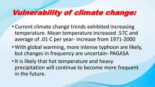 Vulnerability of climate change:
• Current climate change trends exhibited increasing
temperature. Mean temperature increased .57C and
average of .01 C per year- increase from 1971-2000
• With global warming, more intense typhoon are likely,
but changes in frequency are uncertain- PAGASA
• It is likely that hot temperature and heavy
precipitation will continue to become more frequent
in the future.
 