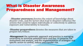 What is Disaster Awareness
Preparedness and Management?
- Disaster awareness denotes the extent of knowledge about
disaster risks, and the factors that lead to disasters influence the
actions that could be taken individually or collectively to address
exposure and vulnerability to hazards,
-Disaster preparedness denotes the measures that are taken to
prepare for/reduce.
-Management the systematic approach and practice in managing
uncertainly to minimize potential harm and loss. It comprise risk
assessment and analysis, and the implementation of strategies and
specific action to control, reduce and transfer risk.
https://www.ncbi.nlm.nih.gov/pmc/articles/PMC10001636
 
