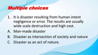Multiple choices
1. It is disaster resulting from human intent
negligence or error. The results are usually
wide scale destruction and high cost.
A. Man-made disaster
B. Disaster as intersection of society and nature
C. Disaster as an act of nature.
 