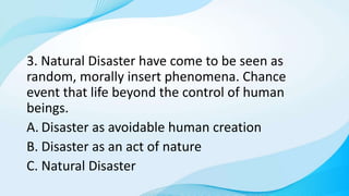 3. Natural Disaster have come to be seen as
random, morally insert phenomena. Chance
event that life beyond the control of human
beings.
A. Disaster as avoidable human creation
B. Disaster as an act of nature
C. Natural Disaster
 