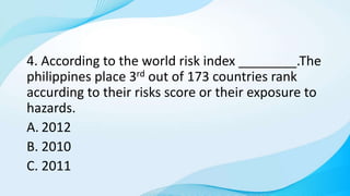 4. According to the world risk index ________.The
philippines place 3rd out of 173 countries rank
accurding to their risks score or their exposure to
hazards.
A. 2012
B. 2010
C. 2011
 