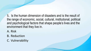 5. Is the human dimension of disasters and is the result of
the range of economic, social, cultural, institutional, political
and psychological factors that shape people’s lives and the
environment that they live in.
A. Risk
B. Reduction
C. Vulnerability
 