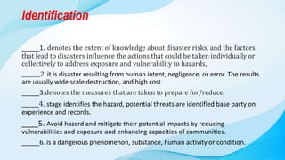 Identification
_____1. denotes the extent of knowledge about disaster risks, and the factors
that lead to disasters influence the actions that could be taken individually or
collectively to address exposure and vulnerability to hazards,
_______2. it is disaster resulting from human intent, negligence, or error. The results
are usually wide scale destruction, and high cost.
_____3.denotes the measures that are taken to prepare for/reduce.
______4. stage identifies the hazard, potential threats are identified base party on
experience and records.
____5. Avoid hazard and mitigate their potential impacts by reducing
vulnerabilities and exposure and enhancing capacities of communities.
_____6. is a dangerous phenomenon, substance, human activity or condition.
 
