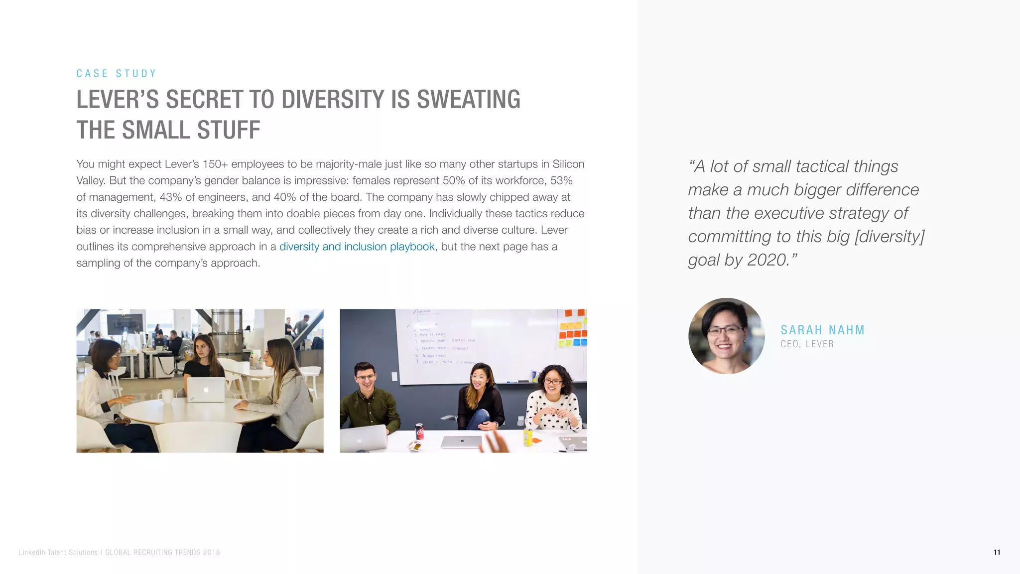 You might expect Lever’s 150+ employees to be majority-male just like so many other startups in Silicon
Valley. But the company’s gender balance is impressive: females represent 50% of its workforce, 53%
of management, 43% of engineers, and 40% of the board. The company has slowly chipped away at
its diversity challenges, breaking them into doable pieces from day one. Individually these tactics reduce
bias or increase inclusion in a small way, and collectively they create a rich and diverse culture. Lever
outlines its comprehensive approach in a diversity and inclusion playbook, but the next page has a
sampling of the company’s approach.
Lever’s secret to diversity is sweating
the small stuff
Ca s e S t u d y
Sa r a h Na h m
CEO, L e v e r
“A lot of small tactical things
make a much bigger difference
than the executive strategy of
committing to this big [diversity]
goal by 2020.”
11LinkedIn Talent Solutions | GLOBAL RECRUITING TRENDS 2018
 