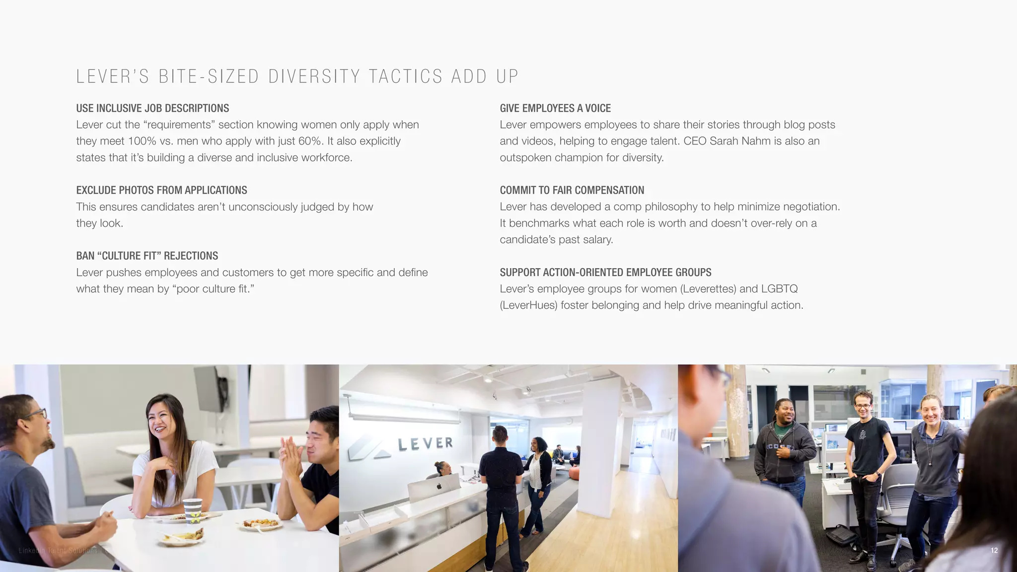 Use inclusive job descriptions
Lever cut the “requirements” section knowing women only apply when
they meet 100% vs. men who apply with just 60%. It also explicitly
states that it’s building a diverse and inclusive workforce.
Exclude photos from applications
This ensures candidates aren’t unconsciously judged by how
they look.
Ban “culture fit” rejections
Lever pushes employees and customers to get more specific and define
what they mean by “poor culture fit.”
Give employees a voice
Lever empowers employees to share their stories through blog posts
and videos, helping to engage talent. CEO Sarah Nahm is also an
outspoken champion for diversity.
Commit to fair compensation
Lever has developed a comp philosophy to help minimize negotiation.
It benchmarks what each role is worth and doesn’t over-rely on a
candidate’s past salary.
Support action-oriented employee groups
Lever’s employee groups for women (Leverettes) and LGBTQ
(LeverHues) foster belonging and help drive meaningful action.
Lever’s bi te- siz ed diversity tactics add up
12LinkedIn Talent Solutions | GLOBAL RECRUITING TRENDS 2018
 