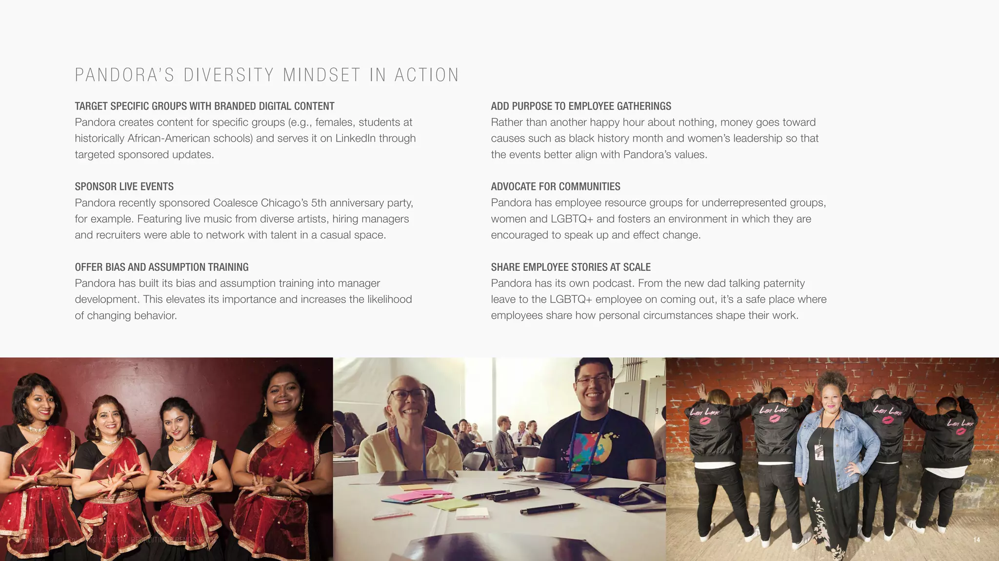 Target specific groups with branded digital content
Pandora creates content for specific groups (e.g., females, students at
historically African-American schools) and serves it on LinkedIn through
targeted sponsored updates.
Sponsor live events
Pandora recently sponsored Coalesce Chicago’s 5th anniversary party,
for example. Featuring live music from diverse artists, hiring managers
and recruiters were able to network with talent in a casual space.
Offer bias and assumption training
Pandora has built its bias and assumption training into manager
development. This elevates its importance and increases the likelihood
of changing behavior.
Add purpose to employee gatherings
Rather than another happy hour about nothing, money goes toward
causes such as black history month and women’s leadership so that
the events better align with Pandora’s values.
Advocate for communities
Pandora has employee resource groups for underrepresented groups,
women and LGBTQ+ and fosters an environment in which they are
encouraged to speak up and effect change.
Share employee stories at scale
Pandora has its own podcast. From the new dad talking paternity
leave to the LGBTQ+ employee on coming out, it’s a safe place where
employees share how personal circumstances shape their work.
Pando ra’s di v ersity mind set in action
14LinkedIn Talent Solutions | GLOBAL RECRUITING TRENDS 2018
 