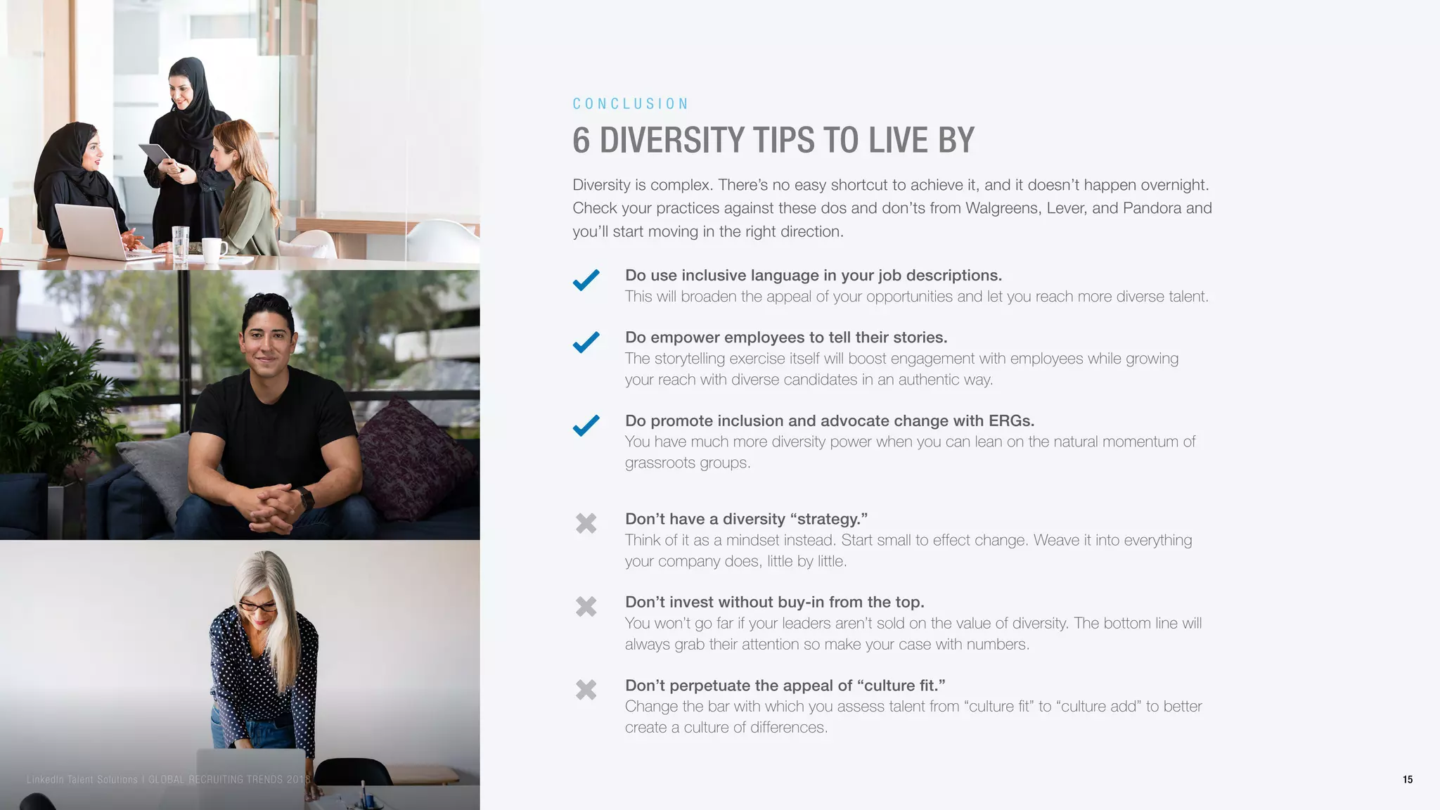 Diversity is complex. There’s no easy shortcut to achieve it, and it doesn’t happen overnight.
Check your practices against these dos and don’ts from Walgreens, Lever, and Pandora and
you’ll start moving in the right direction.
6 diversity tips to live by
Do use inclusive language in your job descriptions.
This will broaden the appeal of your opportunities and let you reach more diverse talent.
Don’t have a diversity “strategy.”
Think of it as a mindset instead. Start small to effect change. Weave it into everything
your company does, little by little.
Do empower employees to tell their stories.
The storytelling exercise itself will boost engagement with employees while growing
your reach with diverse candidates in an authentic way.
Don’t invest without buy-in from the top.
You won’t go far if your leaders aren’t sold on the value of diversity. The bottom line will
always grab their attention so make your case with numbers.
Do promote inclusion and advocate change with ERGs.
You have much more diversity power when you can lean on the natural momentum of
grassroots groups.
Don’t perpetuate the appeal of “culture fit.”
Change the bar with which you assess talent from “culture fit” to “culture add” to better
create a culture of differences.
C o n c l u s i o n
15LinkedIn Talent Solutions | GLOBAL RECRUITING TRENDS 2018
 