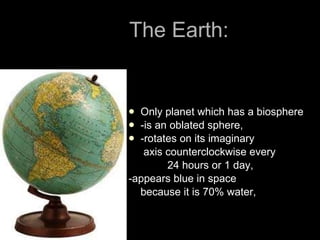 The Earth:   Only planet which has a biosphere -is an oblated sphere, -rotates on its imaginary  axis counterclockwise every  24 hours or 1 day, -appears blue in space because it is 70% water, 