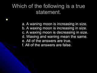 Which of the following is a true statement.              a. A waning moon is increasing in size.              b. A waxing moon is increasing in size.              c. A waxing moon is decreasing in size.              d. Waxing and waning mean the same.              e. All of the answers are true.              f. All of the answers are false.  