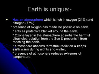 Earth is unique:- Has an atmosphere  which is rich in oxygen (21%) and nitrogen (77%) * presence of oxygen has made life possible on earth. * acts as protective blanket around the earth. * Ozone layer in the atmosphere absorbs the harmful ultraviolet radiation from the Sun & prevents it from reaching the earth. * atmosphere absorbs terrestrial radiation & keeps earth warm during nights and winter. * presence of atmosphere reduces extremes of temperature. 