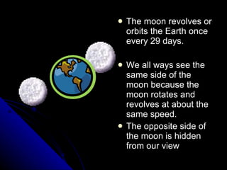 The moon revolves or orbits the Earth once every 29 days. We all ways see the same side of the moon because the moon rotates and revolves at about the same speed. The opposite side of the moon is hidden from our view 