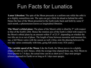 Fun Facts for Lunatics Lunar Libration:  The spin of the Moon proceeds at a uniform rate while the orbit is at a slightly nonuniform rate. The spin can get a little bit ahead or behind the orbit. Hence the face of the Moon presented to the Earth rocks back and forth by some 6° each month, a phenomenon known as longitudinal libration.  The Moon's orbital plane:  The plane of the Moon's orbit is tilted by 5° with respect to that of the Earth's orbit. Hence the rotation axis of the Earth is tilted with respect to the Moon's orbital plane by an amount within 5° of 23.5°, depending on whether the two tilts are in or out of phase. The length of time between moonrise and moonset for, say, a full Moon varies with the season as well. (Also, note the phasing between the two tilts varies continually with time, going full circle every 18.6 years.)  The variable speed of the Moon:  Like the Earth, the Moon moves in a slightly elliptical orbit as well. Hence, while the average time elapsed from, say, New Moon to First Quarter is 7.4 days, the actual time can be as short as 6.7 days near perigee (closest approach to Earth) or as long as 8.1 days near apogee.  