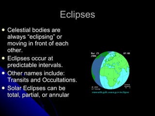 Eclipses Celestial bodies are always “eclipsing” or moving in front of each other.  Eclipses occur at predictable intervals. Other names include: Transits and Occultations. Solar Eclipses can be total, partial, or annular 