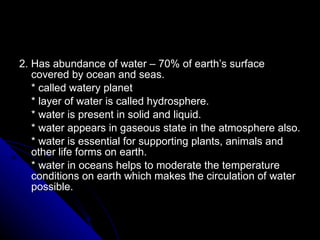 2. Has abundance of water – 70% of earth’s surface covered by ocean and seas. * called watery planet * layer of water is called hydrosphere. * water is present in solid and liquid. * water appears in gaseous state in the atmosphere also. * water is essential for supporting plants, animals and other life forms on earth. * water in oceans helps to moderate the temperature conditions on earth which makes the circulation of water possible.  