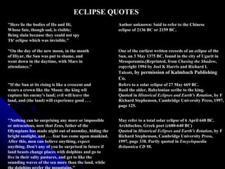 "Here lie the bodies of Ho and Hi, Whose fate, though sad, is risible; Being slain because they could not spy Th' eclipse which was invisible." Author unknown: Said to refer to the Chinese  eclipse of 2136 BC or 2159 BC. "On the day of the new moon, in the month of Hiyar, the Sun was put to shame, and went down in the daytime, with Mars in attendance."  One of the earliest written records of an eclipse of the Sun, on 3 May 1375 BC, found in the city of Ugarit in Mesopotamia.(Reprinted, from  Chasing the Shadow , copyright 1994 by Joel K Harris and Richard L Talcott , by permission of Kalmbach Publishing Co.  "If the Sun at its rising is like a crescent and wears a crown like the Moon: the king wll capture his enemy's land; evil will leave the land, and (the land) will experience good . . . "  Refers to a solar eclipse of 27 May 669 BC. Rasil the older, Babylonian scribe to the king. Quoted in  Historical Eclipses and Earth's Rotation , by F Richard Stephenson, Cambridge University Press, 1997, page 125.  "Nothing can be surprising any more or impossible or miraculous, now that Zeus, father of the Olympians has made night out of noonday, hiding the bright sunlight, and . . . fear has come upon mankind. After this, men can believe anything, expect anything. Don't any of you be surprised in future if land beasts change places with dolphins and go to live in their salty pastures, and get to like the sounding waves of the sea more than the land, while the dolphins prefer the mountains."  May refer to a total solar eclipse of 6 April 648 BC.  Archilochus, Greek poet (c680-640 BC)  Quoted in  Historical Eclipses and Earth's Rotation , by F Richard Stephenson, Cambridge University Press, 1997, page 338. Partly quoted in  Encyclopaedia Britannica CD 98 .  ECLIPSE QUOTES 