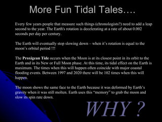 More Fun Tidal Tales…. Every few years people that measure such things (chronologists?) need to add a leap second to the year. The Earth's rotation is decelerating at a rate of about 0.002 seconds per day per century. The Earth will eventually stop slowing down – when it’s rotation is equal to the moon’s orbital period !!! The  Proxigean Tide  occurs when the Moon is at its closest point in its orbit to the Earth and in its New or Full Moon phase. At this time, its tidal effect on the Earth is maximum. The times when this will happen often coincide with major coastal flooding events. Between 1997 and 2020 there will be 102 times when this will happen.  The moon shows the same face to the Earth because it was deformed by Earth’s gravity when it was still molten. Earth uses this “memory” to grab the moon and slow its spin rate down. WHY ? 
