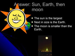 Answer: Sun, Earth, then moon The sun is the largest Next in size is the Earth. The moon is smaller than the Earth. 