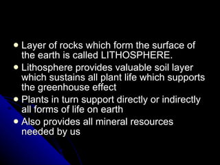 Layer of rocks which form the surface of the earth is called LITHOSPHERE. Lithosphere provides valuable soil layer which sustains all plant life which supports the greenhouse effect Plants in turn support directly or indirectly all forms of life on earth Also provides all mineral resources needed by us 