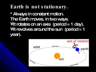 Earth is not stationary.  * Always in constant motion. The Earth moves, in two ways. It rotates on an axis  (period = 1 day). It revolves around the sun  (period = 1 year). 