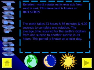 • Rotation:- earth rotates on its own axis from west to east. This movement is known as ROTATION • The earth takes 23 hours & 56 minutes & 4.09 seconds to complete one rotation. The average time required for the earth’s rotation from one sunrise to another sunrise is 24 hours. This period is known as a solar day. 