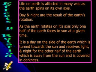 Each team will need a scorekeeper ---> Effects of Rotation Life on earth is affected in many was as the earth spins on its own axis. Day & night are the result of the earth’s rotation. As the earth rotates on it’s axis only one half of the earth faces to sun at a given time. It is a day on the side of the earth which is turned towards the sun and receives light, & night for the other half of the earth which is away from the sun and is covered in darkness. 