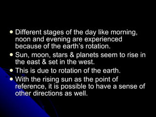 Different stages of the day like morning, noon and evening are experienced because of the earth’s rotation. Sun, moon, stars & planets seem to rise in the east & set in the west. This is due to rotation of the earth. With the rising sun as the point of reference, it is possible to have a sense of other directions as well. 