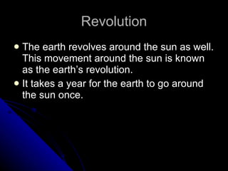 Revolution The earth revolves around the sun as well. This movement around the sun is known as the earth’s revolution. It takes a year for the earth to go around the sun once. 