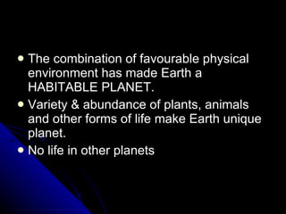 The combination of favourable physical environment has made Earth a HABITABLE PLANET. Variety & abundance of plants, animals and other forms of life make Earth unique planet. No life in other planets 