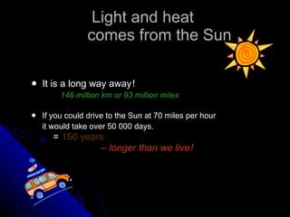 Light and heat  comes from the Sun It is a long way away   !  146 million km or 93 million miles   If you could drive to the Sun at 70 miles per hour it would take over 50 000 days.     =  150 years     –   longer than we live   ! 