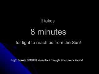 It takes   8 minutes   for light to reach us from the Sun! Light travels 300 000 kilometres through space every second! 