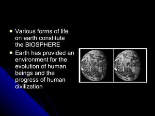 Various forms of life on earth constitute the BIOSPHERE Earth has provided an environment for the evolution of human beings and the progress of human civilization 
