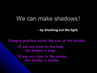 We can make shadows   ! - by blocking out the light. Changing positions varies the size of the shadow. If you are close to the lamp,    the shadow is large. If you are close to the screen,    the shadow is smaller. 
