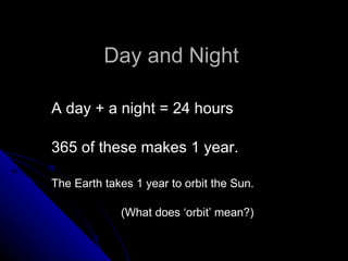 Day and Night A day + a night = 24 hours 365 of these makes 1 year. The Earth takes 1 year to orbit the Sun. (What does ‘orbit’ mean?) 