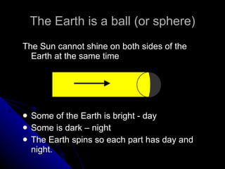 The Earth is a ball (or sphere) The Sun cannot shine on both sides of the Earth at the same time Some of the Earth is bright - day Some is dark – night The Earth spins so each part has day and night. 