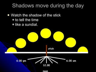 Shadows move during the day Watch the shadow of the stick to tell the time like a sundial. stick 6.00 pm 12.00  noon 6.00 am 