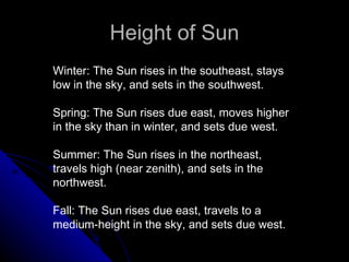 Height of Sun Winter: The Sun rises in the southeast, stays low in the sky, and sets in the southwest. Spring: The Sun rises due east, moves higher in the sky than in winter, and sets due west. Summer: The Sun rises in the northeast, travels high (near zenith), and sets in the northwest. Fall: The Sun rises due east, travels to a medium-height in the sky, and sets due west. 