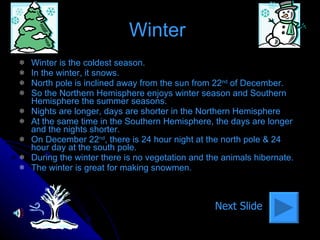 Winter  Winter is the coldest season. In the winter, it snows.  North pole is inclined away from the sun from 22 nd  of December. So the Northern Hemisphere enjoys winter season and Southern Hemisphere the summer seasons. Nights are longer, days are shorter in the Northern Hemisphere At the same time in the Southern Hemisphere, the days are longer and the nights shorter. On December 22 nd , there is 24 hour night at the north pole & 24 hour day at the south pole. During the winter there is no vegetation and the animals hibernate. The winter is great for making snowmen. Next Slide 