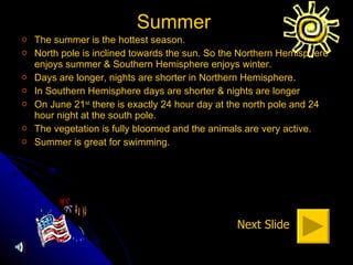 Summer  The summer is the hottest season. North pole is inclined towards the sun. So the Northern Hemisphere enjoys summer & Southern Hemisphere enjoys winter. Days are longer, nights are shorter in Northern Hemisphere. In Southern Hemisphere days are shorter & nights are longer On June 21 st  there is exactly 24 hour day at the north pole and 24 hour night at the south pole. The vegetation is fully bloomed and the animals are very active. Summer is great for swimming. Next Slide 