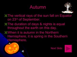 Autumn   The vertical rays of the sun fall on Equator on 23 rd  of September. The duration of days & nights is equal throughout the earth on this day. When it is autumn in the Northern Hemisphere, it is spring in the Southern Hemisphere. Next Slide 