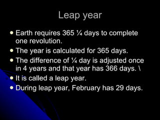 Leap year Earth requires 365 ¼ days to complete one revolution.  The year is calculated for 365 days. The difference of ¼ day is adjusted once in 4 years and that year has 366 days. \ It is called a leap year. During leap year, February has 29 days. 